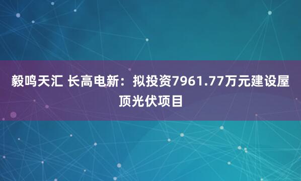 毅鸣天汇 长高电新：拟投资7961.77万元建设屋顶光伏项目