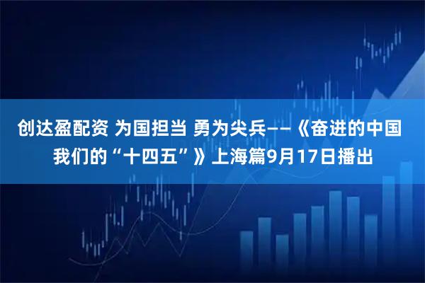创达盈配资 为国担当 勇为尖兵——《奋进的中国 我们的“十四五”》上海篇9月17日播出
