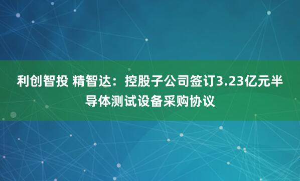利创智投 精智达：控股子公司签订3.23亿元半导体测试设备采购协议
