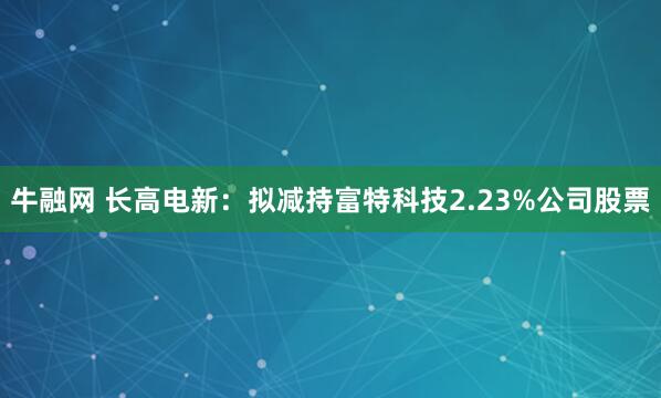 牛融网 长高电新：拟减持富特科技2.23%公司股票