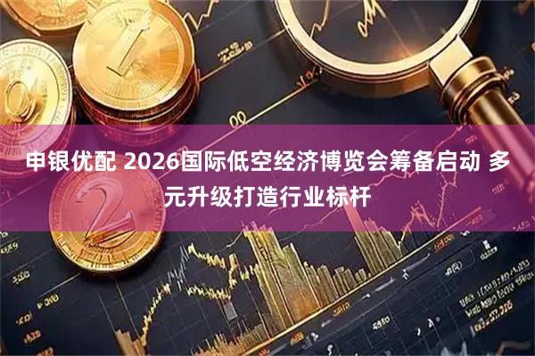 申银优配 2026国际低空经济博览会筹备启动 多元升级打造行业标杆