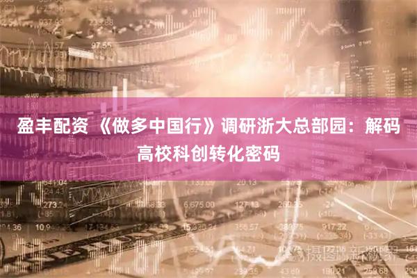 盈丰配资 《做多中国行》调研浙大总部园：解码高校科创转化密码