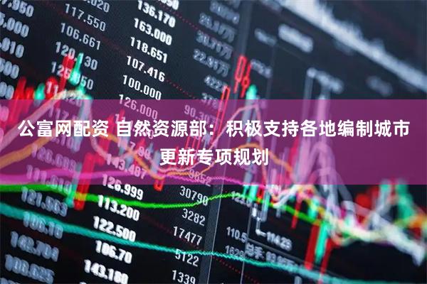 公富网配资 自然资源部：积极支持各地编制城市更新专项规划