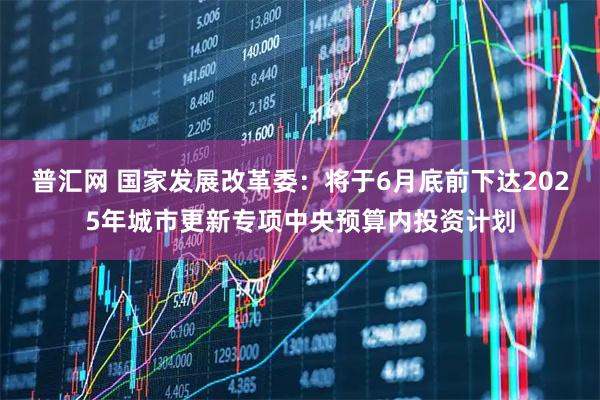 普汇网 国家发展改革委：将于6月底前下达2025年城市更新专项中央预算内投资计划