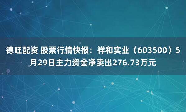 德旺配资 股票行情快报：祥和实业（603500）5月29日主力资金净卖出276.73万元
