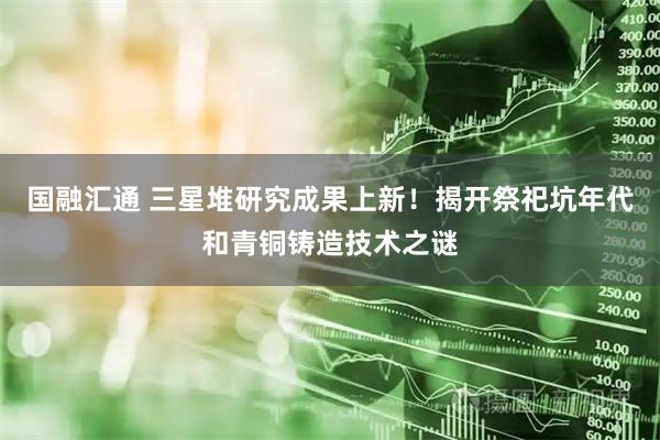国融汇通 三星堆研究成果上新！揭开祭祀坑年代和青铜铸造技术之谜