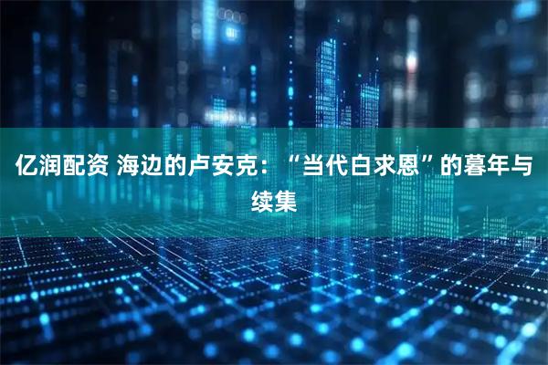 亿润配资 海边的卢安克：“当代白求恩”的暮年与续集