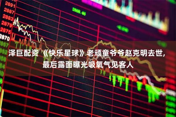 泽巨配资 《快乐星球》老顽童爷爷赵克明去世, 最后露面曝光吸氧气见客人