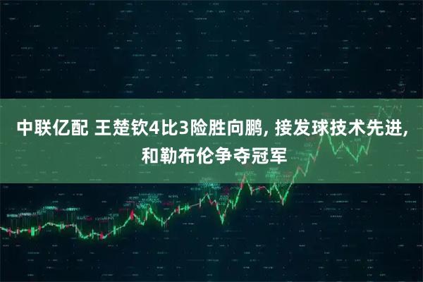 中联亿配 王楚钦4比3险胜向鹏, 接发球技术先进, 和勒布伦争夺冠军