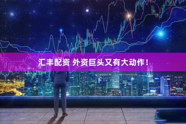 汇丰配资 外资巨头又有大动作！
