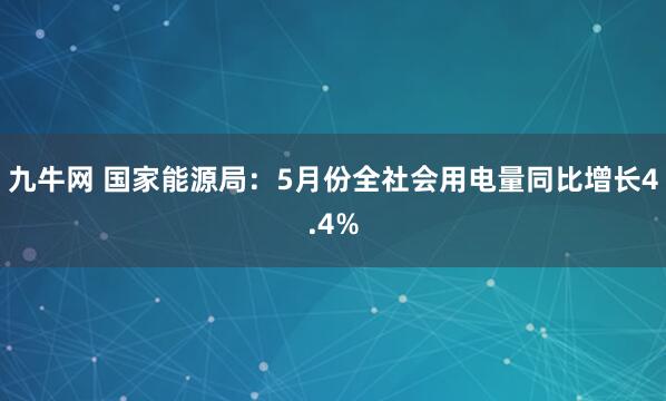 九牛网 国家能源局：5月份全社会用电量同比增长4.4%