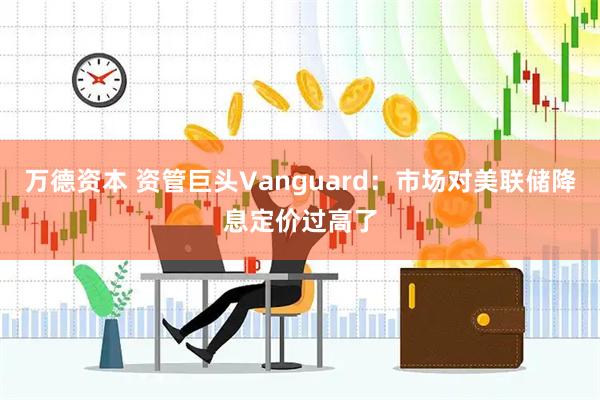 万德资本 资管巨头Vanguard：市场对美联储降息定价过高了
