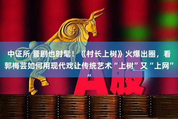 中证所 晋剧也时髦！《村长上树》火爆出圈，看郭梅芸如何用现代戏让传统艺术“上树”又“上网”