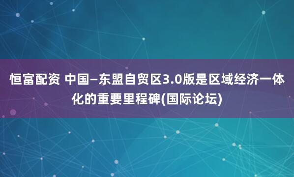 恒富配资 中国—东盟自贸区3.0版是区域经济一体化的重要里程碑(国际论坛)