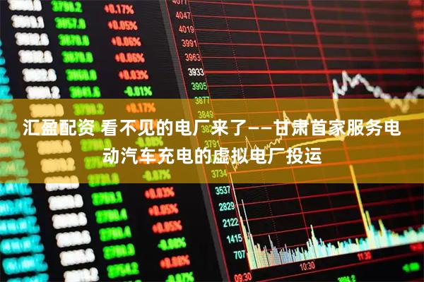 汇盈配资 看不见的电厂来了——甘肃首家服务电动汽车充电的虚拟电厂投运