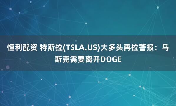 恒利配资 特斯拉(TSLA.US)大多头再拉警报：马斯克需要离开DOGE
