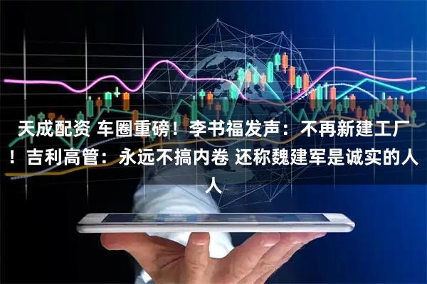天成配资 车圈重磅！李书福发声：不再新建工厂！吉利高管：永远不搞内卷 还称魏建军是诚实的人