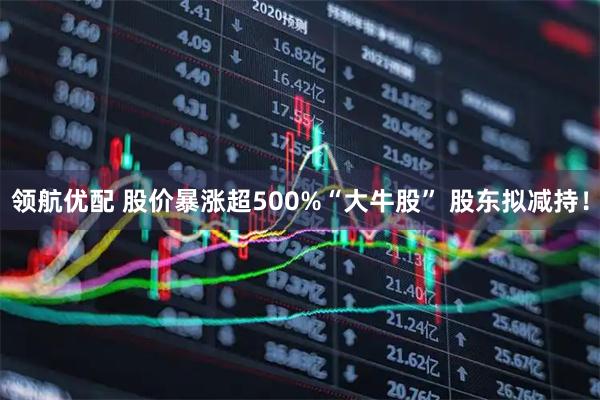 领航优配 股价暴涨超500%“大牛股” 股东拟减持！