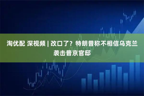 淘优配 深视频 | 改口了？特朗普称不相信乌克兰袭击普京官邸