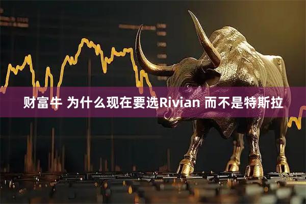 财富牛 为什么现在要选Rivian 而不是特斯拉