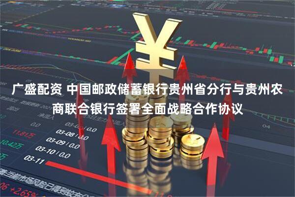 广盛配资 中国邮政储蓄银行贵州省分行与贵州农商联合银行签署全面战略合作协议