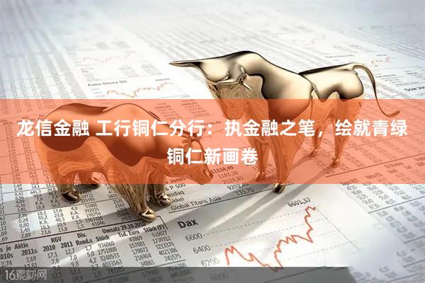 龙信金融 工行铜仁分行：执金融之笔，绘就青绿铜仁新画卷