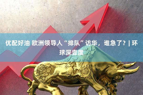 优配好油 欧洲领导人“排队”访华，谁急了？| 环球深壹度