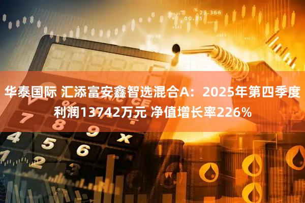 华泰国际 汇添富安鑫智选混合A：2025年第四季度利润13742万元 净值增长率226%