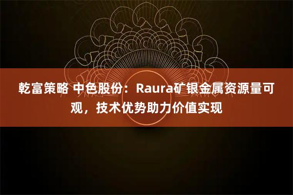 乾富策略 中色股份：Raura矿银金属资源量可观，技术优势助力价值实现