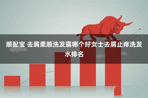顺配宝 去屑柔顺洗发露哪个好女士去屑止痒洗发水排名