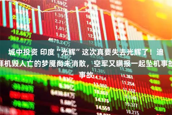 城中投资 印度“光辉”这次真要失去光辉了！迪拜机毁人亡的梦魇尚未消散，空军又瞒报一起坠机事故