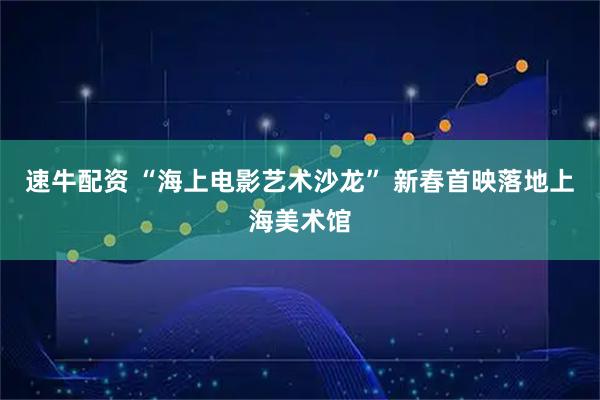速牛配资 “海上电影艺术沙龙” 新春首映落地上海美术馆
