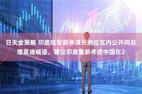 日天金策略 印度陆军前参谋长纳拉瓦内公开向总理莫迪喊话，建议印度重新考虑中国在2