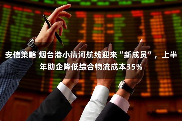安信策略 烟台港小清河航线迎来“新成员”，上半年助企降低综合物流成本35%