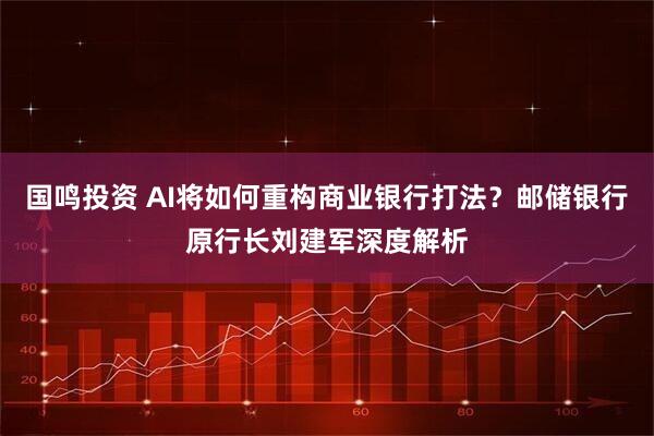国鸣投资 AI将如何重构商业银行打法？邮储银行原行长刘建军深度解析